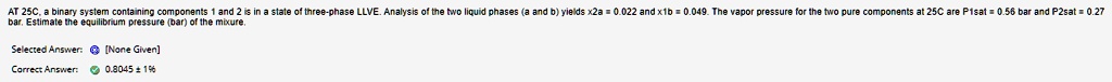 AT 25C, a binary system containing components 1 and 2 is in a state of three-phase LLVE. Analysis of the two liquid phases (a and b) yields x2a = 0.022 and x1b = 0.049. The vapor pressure for the two pure components at 25C are P1sat = 0.56 bar and P2sat = 0.27 bar. Estimate the equilibrium pressure (bar) of the mixture.