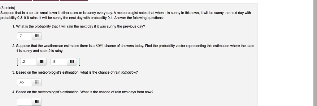 Suppose that in a certain small town it either rains or is sunny every day. A meteorologist notes that when it is sunny in this town, it will be sunny the next day with probability 0.3. If it rains, it will be sunny the next day with probability 0.4. Answer the following questions:
1. What is the probability that it will rain the next day if it was sunny the previous day?
2. Suppose that the weatherman estimates there is a 80% chance of showers today. Find the probability vector representing this estimation where the state 1 is sunny and state 2 is rainy.
3. Based on the meteorologist's estimation, what is the chance of rain tomorrow?
4. Based on the meteorologist's estimation, What is the chance of rain two days from now?
