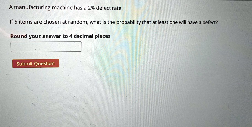 SOLUTION: A manufacturing machine has a 8% defect rate. If 10 items are  chosen at random, what is the probability that at least one will have a  defect?