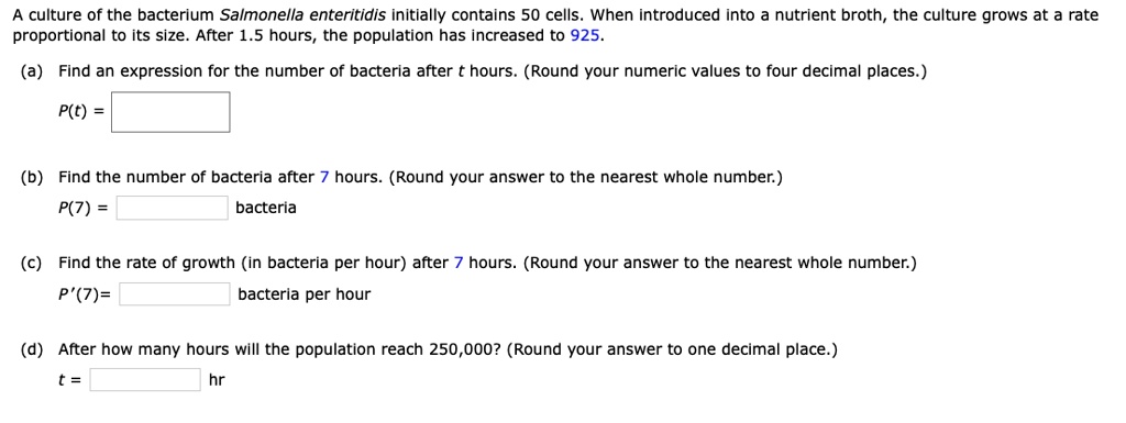 A culture of the bacterium Salmonella enteritidis initially contains 50 cells. When introduced into a nutrient broth, the culture grows at a rate proportional to its size. After 1.5 hours, the population has increased to 925.
(a) Find an expression for the number of bacteria after t hours. (Round your numeric values to four decimal places.)
P(t) =
(b) Find the number of bacteria after 7 hours. (Round your answer to the nearest whole number.)
P(7) = bacteria
(c) Find the rate of growth (in bacteria per hour) after 7 hours. (Round your answer to the nearest whole number.)
P'(7)= bacteria per hour
(d) After how many hours will the population reach 250,000? (Round your answer to one decimal place.)
t = hr