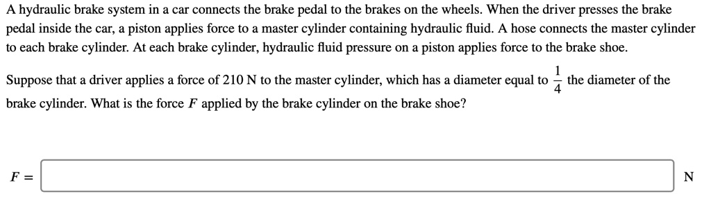 A hydraulic brake system in a car connects the brake pedal to the brakes on the wheels. When the driver presses the brake pedal inside the car, a piston applies force to a master cylinder containing hydraulic fluid. A hose connects the master cylinder to each brake cylinder. At each brake cylinder, hydraulic fluid pressure on a piston applies force to the brake shoe.

Suppose that a driver applies a force of 210 N to the master cylinder, which has a diameter equal to 1/4 the diameter of the brake cylinder. What is the force F applied by the brake cylinder on the brake shoe?

F = N
