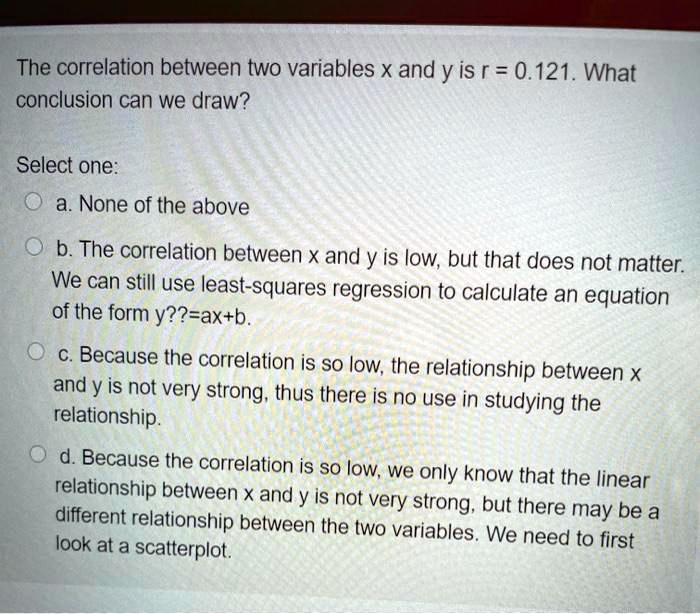 The correlation between two variables x and y is r = 0.121. What conclusion can we draw?

Select one:
a. None of the above
b. The correlation between x and y is low, but that does not matter. We can still use least-squares regression to calculate an equation of the form y=ax+b.
c. Because the correlation is so low, the relationship between x and y is not very strong, thus there is no use in studying the relationship.
d. Because the correlation is so low, we only know that the linear relationship between x and y is not very strong, but there may be a different relationship between the two variables. We need to first look at a scatterplot.