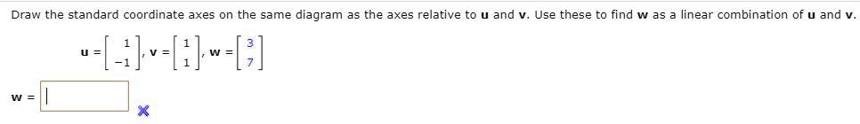 Draw the standard coordinate axes on the same diagram as the axes relative to u and v. Use these to find w as a linear combination of u and v.
u = [1, -1], v = [1, 1], w = [3, 7]
w =