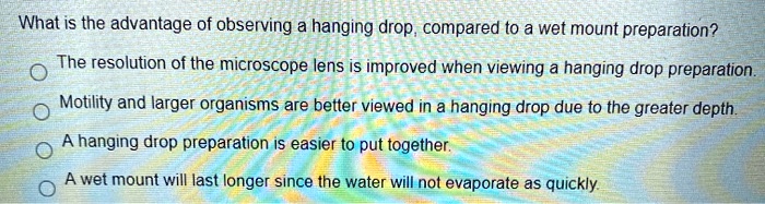 What is the advantage of observing a hanging drop, compared to a wet mount preparation?
The resolution of the microscope lens is improved when viewing a hanging drop preparation.
Motility and larger organisms are better viewed in a hanging drop due to the greater depth.
A hanging drop preparation is easier to put together.
A wet mount will last longer since the water will not evaporate as quickly.