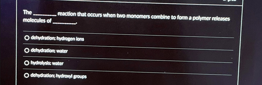 The  reaction that occurs when two monomers combine to form a polymer releases molecules of .

? dehydration; hydrogen ions
? dehydration; water
? hydrolysis; water
? dehydration; hydroxyl groups