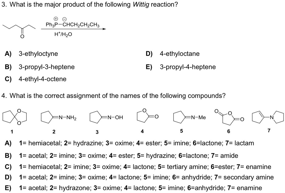 3. What is the major product of the following Wittig reaction?

Ph3P-CHCH2CH2CH3
H+/H2O

A) 3-ethyloctyne
D) 4-ethyloctane
B) 3-propyl-3-heptene
E) 3-propyl-4-heptene
C) 4-ethyl-4-octene

4. What is the correct assignment of the names of the following compounds?

1 2 3 4 5 6 7
A) 1= hemiacetal; 2= hydrazine; 3= oxime; 4= ester; 5= imine; 6=lactone; 7= lactam
B) 1= acetal; 2= imine; 3= oxime; 4= ester; 5= hydrazine; 6=lactone; 7= amide
C) 1= hemiacetal; 2= imine; 3= oxime; 4= lactone; 5= tertiary amine; 6=ester; 7= enamine
D) 1= acetal; 2= imine; 3= oxime; 4= lactone; 5= imine; 6= anhydride; 7= secondary amine
E) 1= acetal; 2= hydrazone; 3= oxime; 4= lactone; 5= imine; 6=anhydride; 7= enamine