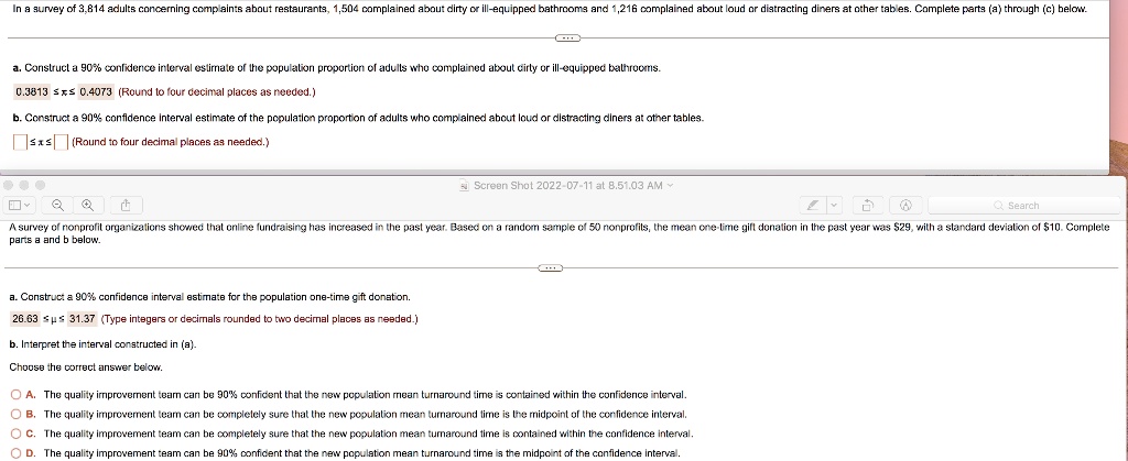 In a survey of 3,814 adults concerning complaints about restaurants, 1,504 complained about dirty or ill-equipped bathrooms and 1,216 complained about loud or distracting diners at other tables. Complete parts (a) through (c) below.

a. Construct a 90% confidence interval estimate of the population proportion of adults who complained about dirty or ill-equipped bathrooms.
0.3813 ? ? ? 0.4073 (Round to four decimal places as needed.)

b. Construct a 90% confidence interval estimate of the population proportion of adults who complained about loud or distracting diners at other tables.
[ ] ? ? ? [ ] (Round to four decimal places as needed.)

A survey of nonprofit organizations showed that online fundraising has increased in the past year. Based on a random sample of 50 nonprofits, the mean one-time gift donation in the past year was 29, with a standard deviation of10. Complete parts a and b below.

a. Construct a 90% confidence interval estimate for the population one-time gift donation.
26.63 ? ? ? 31.37 (Type integers or decimals rounded to two decimal places as needed.)

b. Interpret the interval constructed in (a).
Choose the correct answer below.

A. The quality improvement team can be 90% confident that the new population mean turnaround time is contained within the confidence interval.
B. The quality improvement team can be completely sure that the new population mean turnaround time is the midpoint of the confidence interval.
C. The quality improvement team can be completely sure that the new population mean turnaround time is contained within the confidence interval.
D. The quality improvement team can be 90% confident that the new population mean turnaround time is the midpoint of the confidence interval.