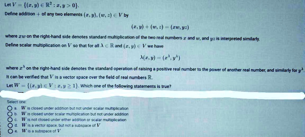 Let V = (x, y) ? ?² : x, y > 0.
Define addition + of any two elements (x, y), (w, z) ? V by
(x, y) + (w, z) = (xw, yz)
where xw on the right-hand side denotes standard multiplication of the two real numbers x and w, and yz is interpreted similarly.
Define scalar multiplication on V so that for all ? ? ? and (x, y) ? V we have
?(x, y) = (x^?, y^?)
where x^? on the right-hand side denotes the standard operation of raising a positive real number to the power of another real number, and similarly for y^?.
It can be verified that V is a vector space over the field of real numbers ?.
Let W = (x, y) ? V : x, y ? 1. Which one of the following statements is true?
Select one:
a. W is closed under addition but not under scalar multiplication
b. W is closed under scalar multiplication but not under addition
c. W is not closed under either addition or scalar multiplication
d. W is a vector space, but not a subspace of V
e. W is a subspace of V
