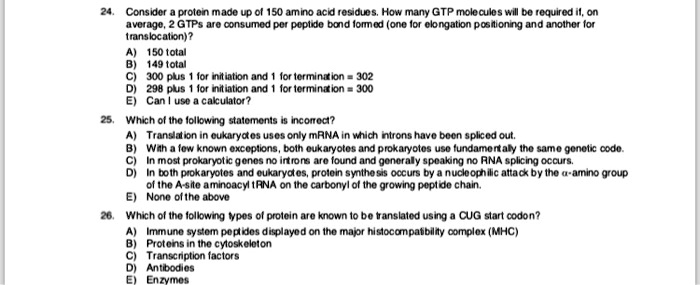 24. Consider a protein made up of 150 amino acid residues. How many GTP molecules will be required if, on
average, 2 GTPs are consumed per peptide bond formed (one for elongation positioning and another for
translocation)?
A) 150 total
B) 149 total
C) 300 plus 1 for initiation and 1 for termination = 302
D) 298 plus 1 for initiation and 1 for termination = 300
E) Can I use a calculator?
25. Which of the following statements is incorrect?
A) Translation in eukaryotes uses only mRNA in which introns have been spliced out.
B) With a few known exceptions, both eukaryotes and prokaryotes use fundamentally the same genetic code.
C) In most prokaryotic genes no introns are found and generally speaking no RNA splicing occurs.
D) In both prokaryotes and eukaryotes, protein synthesis occurs by a nucleophilic attack by the alpha-amino group
of the A-site aminoacyl tRNA on the carbonyl of the growing peptide chain.
E) None of the above
26. Which of the following types of protein are known to be translated using a CUG start codon?
A) Immune system peptides displayed on the major histocompatibility complex (MHC)
B) Proteins in the cytoskeleton
C) Transcription factors
D) Antibodies
E) Enzymes