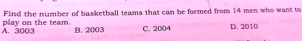 Find the number of basketball teams that can be formed from 14 men who want to
play on the team.
A. 3003
B. 2003
C. 2004
D. 2010