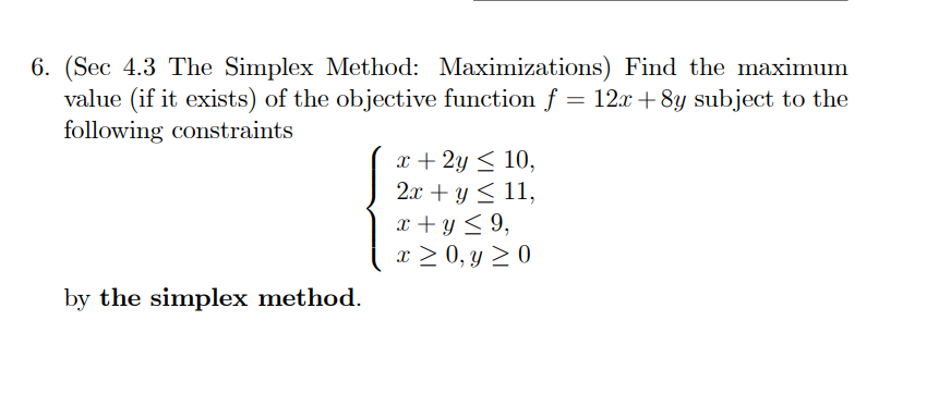 6. (Sec 4.3 The Simplex Method: Maximizations) Find the maximum value (if it exists) of the objective function f=12 x+8 y subject to the following constraints

    {
        x+2 y ≤ 10, 
        
        2 x+y ≤ 11, 
        
        x+y ≤ 9, 
        
        x ≥ 0, y ≥ 0
    .

by the simplex method.