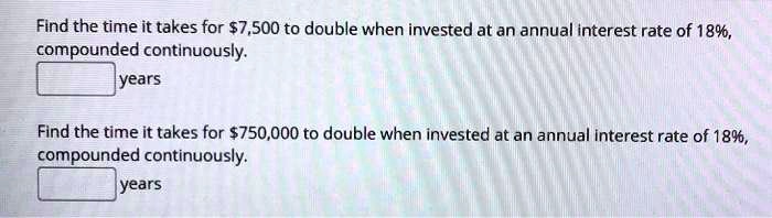 Find the time it takes for 7,500 to double when invested at an annual interest rate of 18%, compounded continuously.
years
Find the time it takes for750,000 to double when invested at an annual interest rate of 18%, compounded continuously.
years