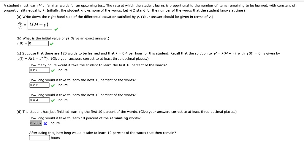 A student must learn M unfamiliar words for an upcoming test. The rate at which the student learns is proportional to the number of items remaining to be learned, with constant of proportionality equal to k. Initially, the student knows none of the words. Let y(t) stand for the number of the words that the student knows at time t.

(a) Write down the right hand side of the differential equation satisfied by y. (Your answer should be given in terms of y.)
dy/dt = k(M - y)

(b) What is the initial value of y? (Give an exact answer.)
y(0) = 0

(c) Suppose that there are 125 words to be learned and that k = 0.4 per hour for this student. Recall that the solution to y' = k(M - y) with y(0) = 0 is given by y(t) = M(1 - e^-kt). (Give your answers correct to at least three decimal places.)
How many hours would it take the student to learn the first 10 percent of the words?
0.263 hours
How long would it take to learn the next 10 percent of the words?
0.295 hours
How long would it take to learn the next 10 percent of the words?
0.334 hours

(d) The student has just finished learning the first 10 percent of the words. (Give your answers correct to at least three decimal places.)
How long would it take to learn 10 percent of the remaining words?
0.2357 hours
After doing this, how long would it take to learn 10 percent of the words that then remain?
hours