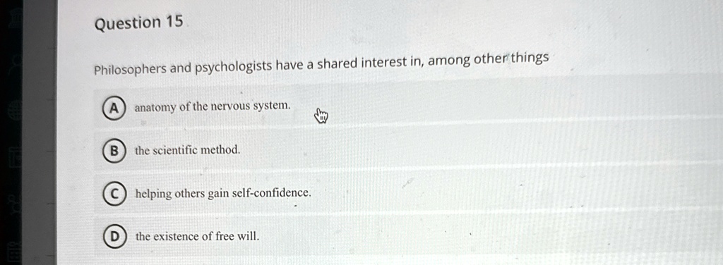 Question 15
Philosophers and psychologists have a shared interest in, among other things
(A) anatomy of the nervous system.
(B) the scientific method.
C helping others gain self-confidence.
D) the existence of free will.
