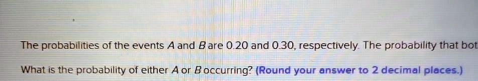 The probabilities of the events A and B are 0.20 and 0.30, respectively. The probability that both A and B occur is 0.10. What is the probability of either A or B occurring? (Round your answer to 2 decimal places.)