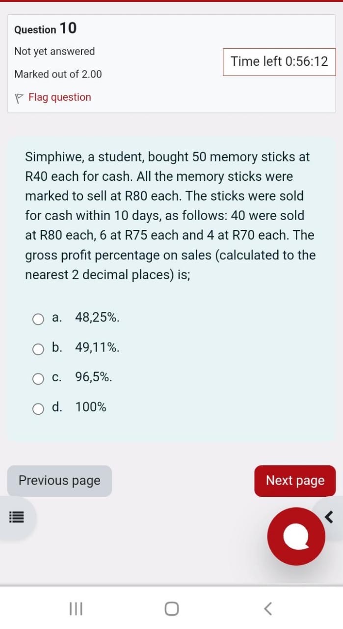 Simphiwe, a student, bought 50 memory sticks at R40 each for cash. All the memory sticks were marked to sell at R80 each. The sticks were sold for cash within 10 days, as follows: 40 were sold at R80 each, 6 at R75 each and 4 at R70 each. The gross profit percentage on sales (calculated to the nearest 2 decimal places) is;
a. 48,25%.
b. 49,11%.
c. 96,5%.
d. 100%