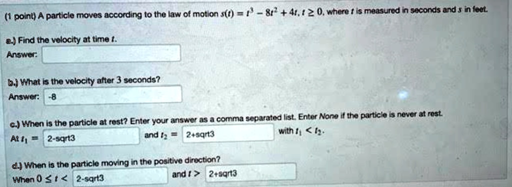 A particle moves according to the law of motion s(t) = t^3 - 8t^2 + 4t, t >= 0, where t is measured in seconds and s in feet.
a.) Find the velocity at time t.
Answer:
b.) What is the velocity after 3 seconds?
Answer: -8
c.) When is the particle at rest? Enter your answer as a comma separated list. Enter None if the particle is never at rest.
At t1 = 2-sqrt3 and t2 = 2+sqrt3 with t1 < t2.
d.) When is the particle moving in the positive direction?
When 0 <= t < 2-sqrt3 and t > 2+sqrt3