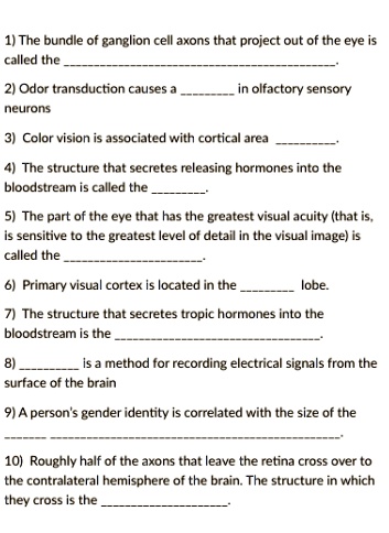 1) The bundle of ganglion cell axons that project out of the eye is called the .
2) Odor transduction causes a  in olfactory sensory neurons
3) Color vision is associated with cortical area .
4) The structure that secretes releasing hormones into the bloodstream is called the .
5) The part of the eye that has the greatest visual acuity (that is, is sensitive to the greatest level of detail in the visual image) is called the .
6) Primary visual cortex is located in the  lobe.
7) The structure that secretes tropic hormones into the bloodstream is the .
8)  is a method for recording electrical signals from the surface of the brain
9) A person's gender identity is correlated with the size of the .
10) Roughly half of the axons that leave the retina cross over to the contralateral hemisphere of the brain. The structure in which they cross is the .