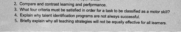 2. Compare and contrast learning and performance.
3. What four criteria must be satisfied in order for a task to be classified as a motor skill?
4. Explain why talent identification programs are not always successful.
5. Briefly explain why all teaching strategies will not be equally effective for all learners.