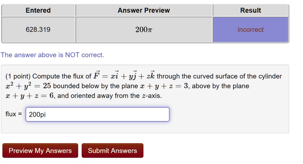 (1 point) Compute the flux of ( vecF = x veci + y vecj + z veck ) through the curved surface of the cylinder ( x^2 + y^2 = 25 ) bounded below by the plane ( x + y + z = 3 ), above by the plane ( x + y + z = 6 ), and oriented away from the ( z )-axis.