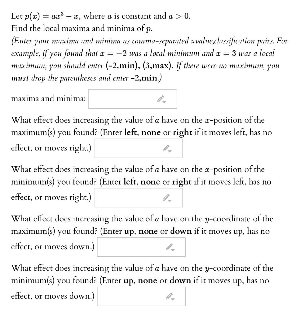 Let p(x) = ax^3 - x, where a is constant and a > 0. Find the local maxima and minima of p. (Enter your maxima and minima as comma-separated xvalue,classification pairs. For example, if you found that x = -2 was a local minimum and x = 3 was a local maximum, you should enter (-2,min), (3,max). If there were no maximum, you must drop the parentheses and enter -2,min.)

maxima and minima:

What effect does increasing the value of a have on the x-position of the maximum(s) you found? (Enter left, none or right if it moves left, has no effect, or moves right.)

What effect does increasing the value of a have on the x-position of the minimum(s) you found? (Enter left, none or right if it moves left, has no effect, or moves right.)

What effect does increasing the value of a have on the y-coordinate of the maximum(s) you found? (Enter up, none or down if it moves up, has no effect, or moves down.)

What effect does increasing the value of a have on the y-coordinate of the minimum(s) you found? (Enter up, none or down if it moves up, has no effect, or moves down.)