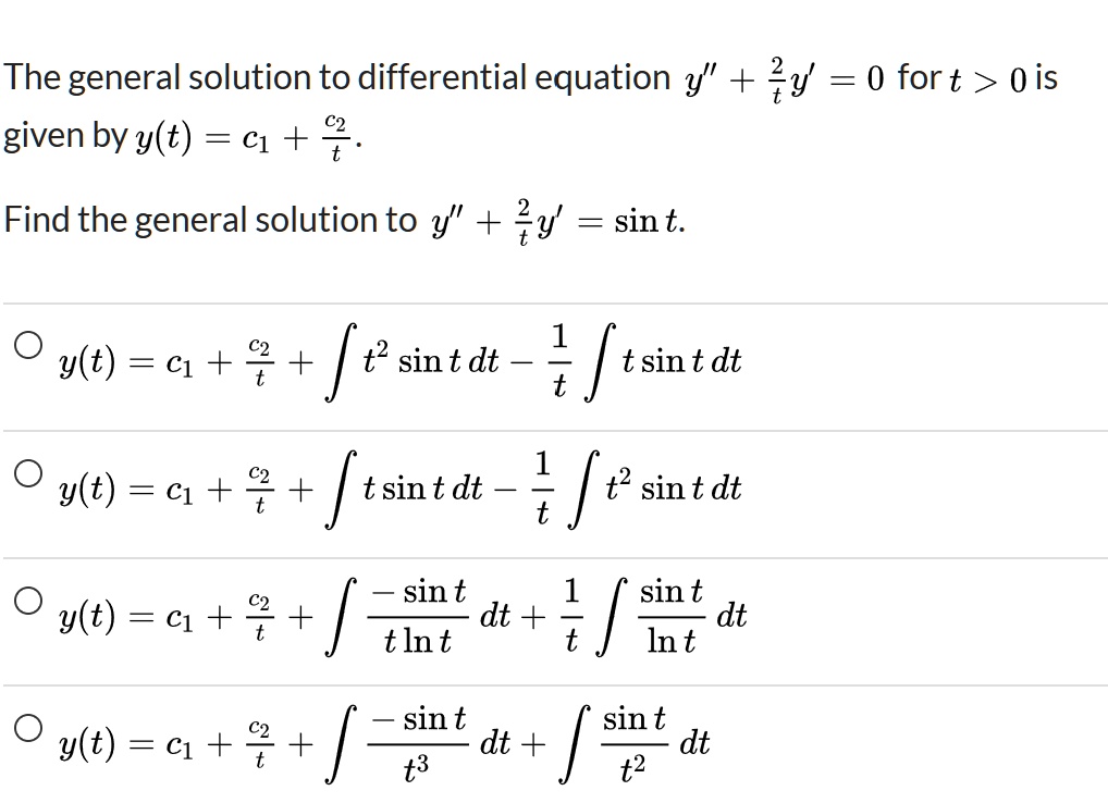 The general solution to differential equation y” + frac2ty' = 0 for t > 0 is given by y(t) = c1 + fracc2t.
Find the general solution to y” + frac2ty' = sin t.
circ y(t) = c1 + fracc2t + int t^2 sin t , dt - frac1t int t sin t , dt
circ y(t) = c1 + fracc2t + int t sin t , dt - frac1t int t^2 sin t , dt
circ y(t) = c1 + fracc2t + int frac-sin tt ln t , dt + frac1t int fracsin tln t , dt
circ y(t) = c1 + fracc2t + int frac-sin tt^3 , dt + int fracsin tt^2 , dt