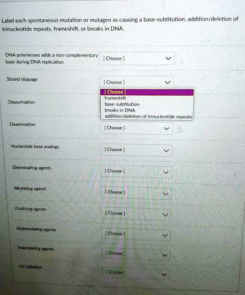Label each spontaneous mutation or mutagen as causing a base-subtitution, addition/deletion of trinucleotide repeats, frameshift, or breaks in DNA.

DNA polymerase adds a non-complementary base during DNA replication [ Choose ]
Strand slippage [ Choose ]
[ Choose ]
frameshift
base-subtitution
breaks in DNA
addition/deletion of trinucleotide repeats
Depurination [ Choose ]
Deamination [ Choose ]
Nucleotide base analogs [ Choose ]
Deaminating agents [ Choose ]
Alkylating agents [ Choose ]
Oxidizing agents [ Choose ]
Hydroxylating agents [ Choose ]
Intercalating agents [ Choose ]
UV radiation [ Choose ]