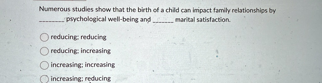 Numerous studies show that the birth of a child can impact family relationships by              psychological well-being and              marital satisfaction.
reducing; reducing
reducing; increasing
increasing; increasing
increasing; reducing
