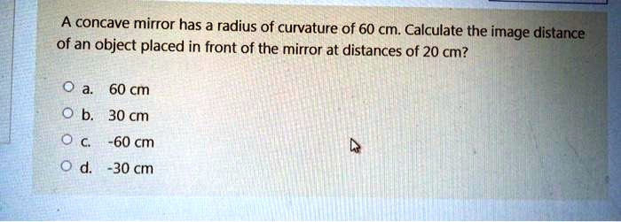 A concave mirror has a radius of curvature of 60 cm. Calculate the image distance of an object placed in front of the mirror at distances of 20 cm?

a. 60 cm
b. 30 cm
c. -60 cm
d. -30 cm