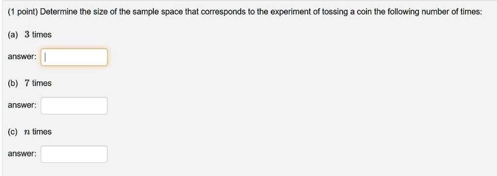 Determine the size of the sample space that corresponds to the experiment of tossing a coin the following number of times:
(a) 3 times
answer:
(b) 7 times
answer:
(c) n times
answer: