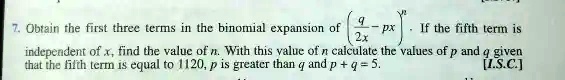 7. Obtain the first three terms in the binomial expansion of ((q)/(2x) - px)^n. If the fifth term is independent of x, find the value of n. With this value of n calculate the values of p and q given that the fifth term is equal to 1120, p is greater than q and p + q = 5. [I.S.C.]
