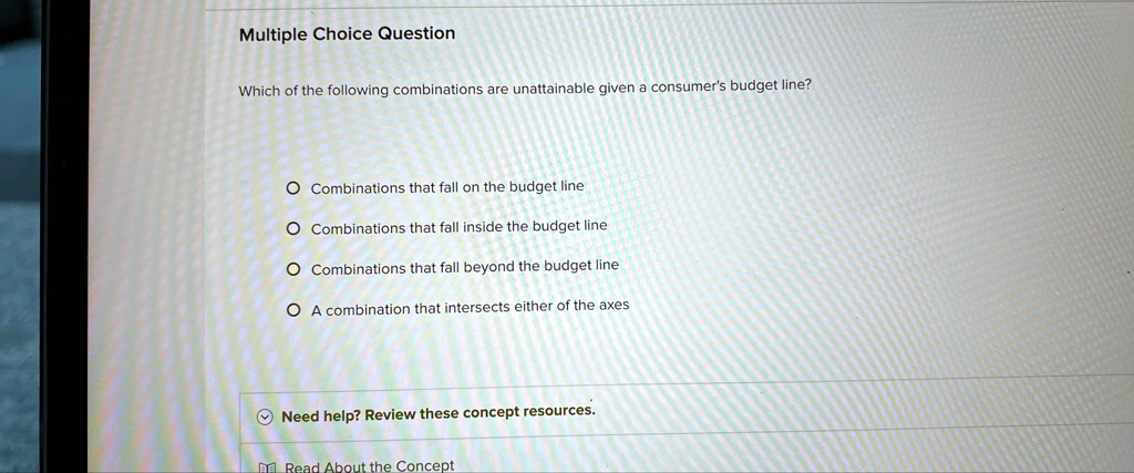 Multiple Choice Question
Which of the following combinations are unattainable given a consumer's budget line?
O Combinations that fall on the budget line
O Combinations that fall inside the budget line
O Combinations that fall beyond the budget line
O A combination that intersects either of the axes
Need help? Review these concept resources.
Read About the Concept