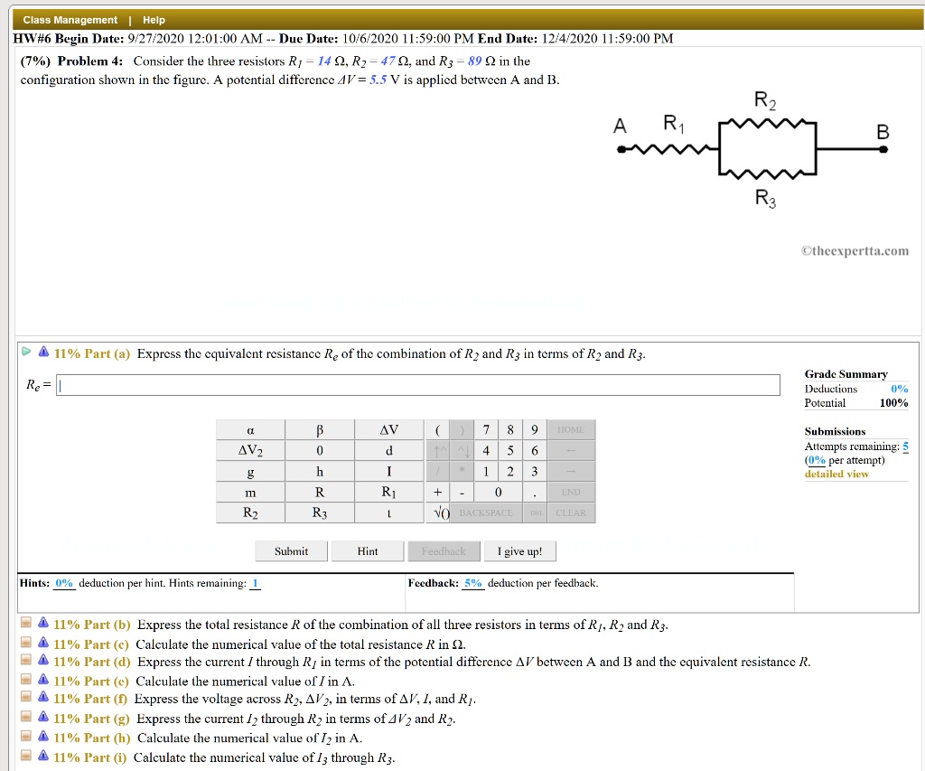 Class Management | Help
HW#6 Begin Date: 9/27/2020 12:01:00 AM – Due Date: 10/6/2020 11:59:00 PM End Date: 12/4/2020 11:59:00 PM
(7%) Problem 4: Consider the three resistors R1 = 14 ?, R2 = 47 ?, and R3 = 89 ? in the configuration shown in the figure. A potential difference ?V = 5.5 V is applied between A and B.

(diagram: A – R1 – node – parallel of R2 and R3 – B)

theexpertta.com

Part (a) Express the equivalent resistance Re of the combination of R2 and R3 in terms of R2 and R3:
Re =

Part (b) Express the total resistance R of the combination of all three resistors in terms of R1, R2, and R3.

Part (c) Calculate the numerical value of the total resistance R in ?.

Part (d) Express the current I through R1 in terms of the potential difference ?V between A and B and the equivalent resistance R.

Part (e) Calculate the numerical value of I in A.

Part (f) Express the voltage across R2, ?V2, in terms of ?V, I, and R1.

Part (g) Express the current I2 through R2 in terms of ?V2 and R2.

Part (h) Calculate the numerical value of I2 in A.

Part (i) Calculate the numerical value of I3 through R3.