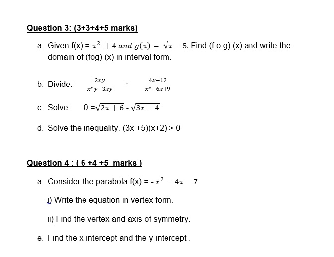 Question 3: (3+3+4+5 marks)
a. Given f(x) = x² + 4 and g(x) = ?x - 5. Find (f o g) (x) and write the
domain of (f o g) (x) in interval form.
b. Divide:
(2xy)/(x²y+3xy) + (4x+12)/(x²+6x+9)
c. Solve:
0 = ?2x + 6 - ?3x - 4
d. Solve the inequality. (3x + 5)(x + 2) > 0
Question 4: (6 + 4 + 5 marks)
a. Consider the parabola f(x) = -x² - 4x - 7
i) Write the equation in vertex form.
ii) Find the vertex and axis of symmetry.
e. Find the x-intercept and the y-intercept.