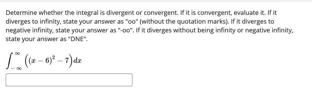 Determine whether the integral is divergent or convergent. If it is convergent, evaluate it. If it diverges to infinity, state your answer as "oo" (without the quotation marks). If it diverges to negative infinity, state your answer as "-oo". If it diverges without being infinity or negative infinity, state your answer as "DNE".

?-?^? ((x - 6)^2 - 7) dx