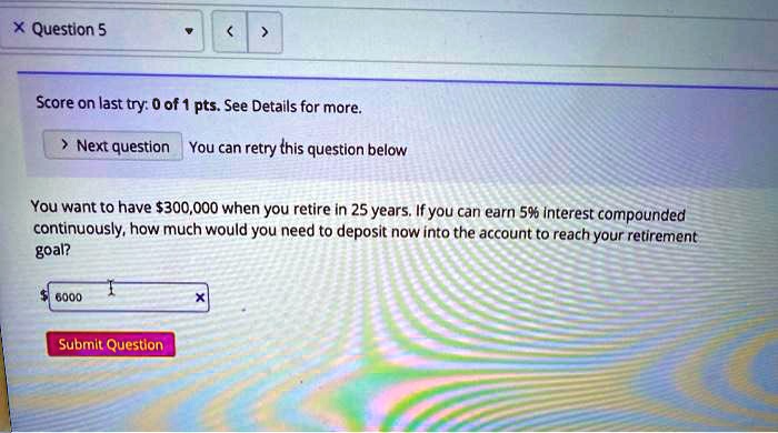 You want to have 300,000 when you retire in 25 years. If you can earn 5% interest compounded continuously, how much would you need to deposit now into the account to reach your retirement goal?