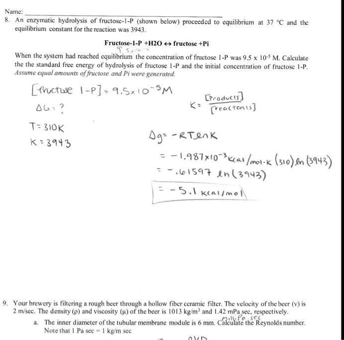 8. An enzymatic hydrolysis of fructose-1-P (shown below) proceeded to equilibrium at 37 °C and the equilibrium constant for the reaction was 3943.
Fructose-1-P+H2O ? fructose +Pi
When the system had reached equilibrium the concentration of fructose 1-P was 9.5 x 10^-5 M. Calculate the the standard free energy of hydrolysis of fructose 1-P and the initial concentration of fructose 1-P.
Assume equal amounts of fructose and Pi were generated.
[fructose 1-P] = 9.5 x 10^-5 M
?G = ?
T=310K
K=3943
K = [Products] / [Reactants]
?g = -RT ln K
= -1.987 x 10^-3 kcal/mol-K (310) ln (3943)
= -.61597 ln (3943)
= -5.1 kcal/mol
9. Your brewery is filtering a rough beer through a hollow fiber ceramic filter. The velocity of the beer (v) is 2 m/sec. The density (?) and viscosity (?) of the beer is 1013 kg/m³ and 1.42 mPa sec, respectively.
a. The inner diameter of the tubular membrane module is 6 mm. Calculate the Reynolds number.
Note that 1 Pa sec = 1 kg/m sec