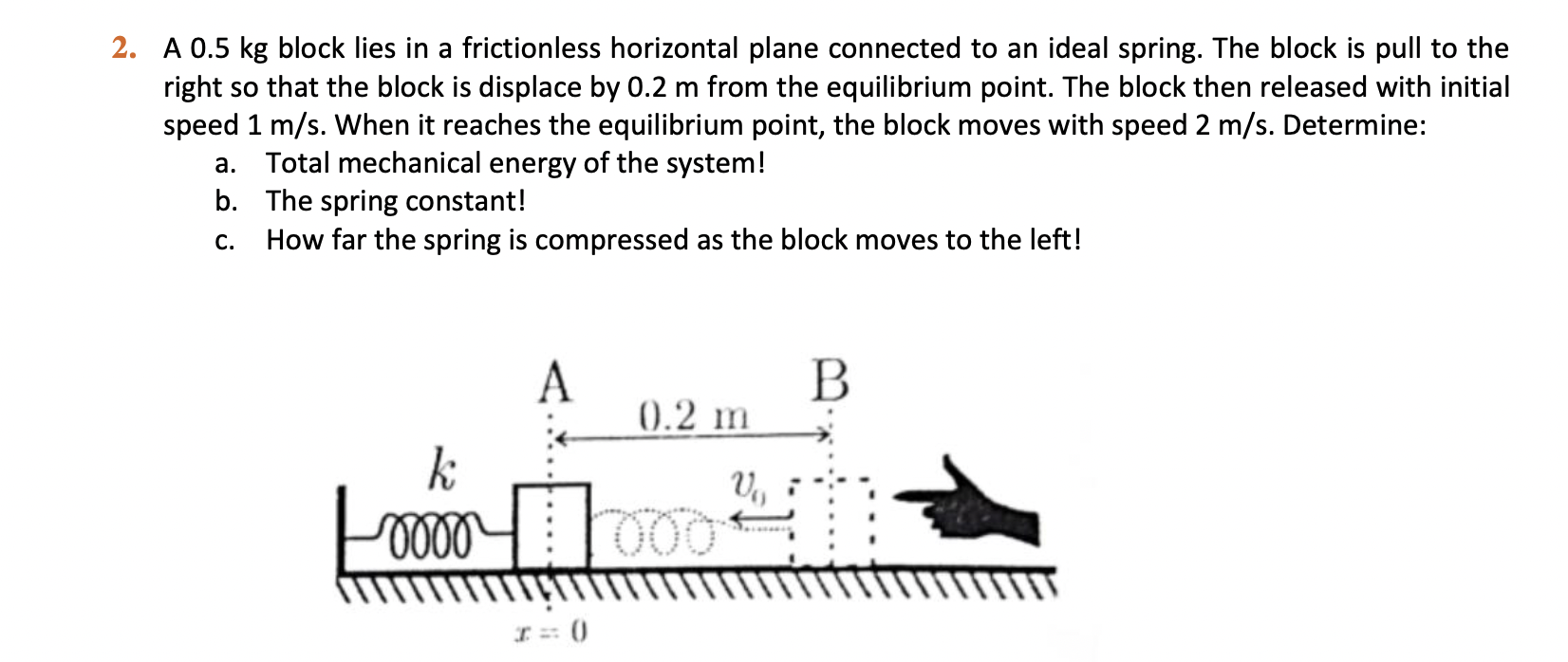 2. A 0.5 kg block lies in a frictionless horizontal plane connected to an ideal spring. The block is pull to the right so that the block is displace by 0.2 m from the equilibrium point. The block then released with initial speed 1 m/s. When it reaches the equilibrium point, the block moves with speed 2 m/s. Determine:
a. Total mechanical energy of the system!
b. The spring constant!
c. How far the spring is compressed as the block moves to the left!