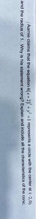 Aarnie claims that the equation 4(x+2)^2 + y^2 = 1 represents a circle with the center at (-2,0) and the radius of 1. Why is his statement wrong? Explain and include all the characteristics of the conic.