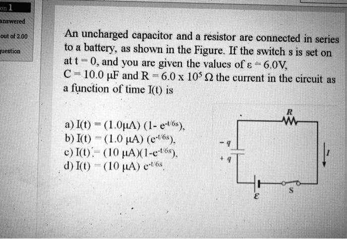 An uncharged capacitor and a resistor are connected in series to a battery, as shown in the Figure. If the switch s is set on at t = 0, and you are given the values of ? = 6.0V, C = 10.0 ?F and R = 6.0 x 10^5 ? the current in the circuit as a function of time I(t) is

a) I(t) = (1.0?A) (1- e^-t/6s),
b) I(t) = (1.0 ?A) (e^-t/6s),
c) I(t) = (10 ?A)(1-e^-t/6s),
d) I(t) = (10 ?A) e^-t/6s.