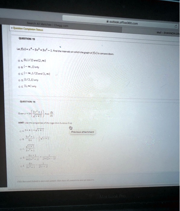 QUESTION 15

Let f(x) = x^4 - 3x^3 + 3x^2 - 1. Find the intervals on which the graph of f(x) is concave down.

A. (0, 1/2) and (2, ?)
B. (-?, 1) only
C. (-?, 1/2) and (1, ?)
D. (1/2, 1) only
E. (1, ?) only

QUESTION 16

Given y = ln((3x^2 + 1) / ?(x + 1)) find dy/dx.

HINT: Use the properties of the logarithm function first.

A. 6x + 1 - ?(x + 1)
B. (3x^2 + 1) / 6x - 1/2 ?(x + 1)
C. ?(x + 1) / (3x^2 + 1)
D. (6x + 1) / ln(3x^2 + 1) + 1 / (2 ln(2x - 1))
E. 6x / (3x^2 + 1) - 1 / (2(x + 1))