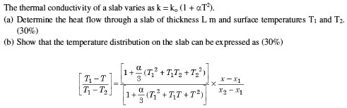 The thermal conductivity of a slab varies as k = ko (1 + ?T^2).
(a) Determine the heat flow through a slab of thickness L m and surface temperatures T1 and T2.
(b) Show that the temperature distribution on the slab can be expressed as
[T1 - T] / [T1 - T2] = [1 + ?/3 (T1^2 + T1T2 + T2^2)] / [1 + ?/3 (T1^2 + T1T + T^2)] % (x - x1) / (x2 - x1)