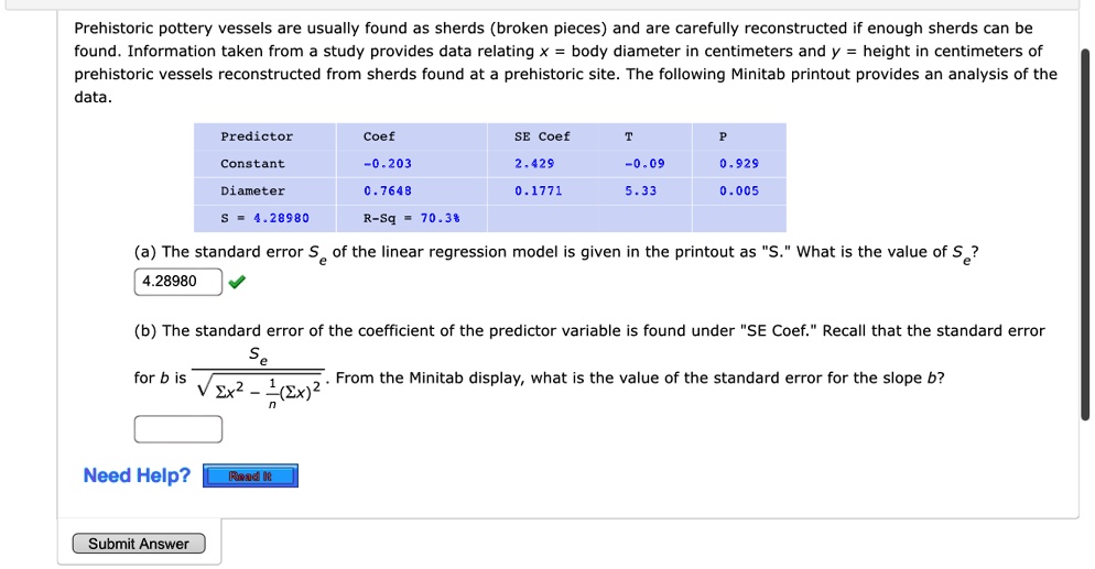 Prehistoric pottery vessels are usually found as sherds (broken pieces) and are carefully reconstructed if enough sherds can be
found. Information taken from a study provides data relating x = body diameter in centimeters and y = height in centimeters of
prehistoric vessels reconstructed from sherds found at a prehistoric site. The following Minitab printout provides an analysis of the
data.
Predictor	Coef	SE Coef	T	P
Constant	-0.203	2.429	-0.09	0.929
Diameter	0.7648	0.1771	5.33	0.005
S = 4.28980	R-Sq = 70.3%
(a) The standard error Se of the linear regression model is given in the printout as S̈.Ẅhat is the value of Se?
4.28980
(b) The standard error of the coefficient of the predictor variable is found under S̈E Coef.R̈ecall that the standard error
for b is (Se)/(√(∑ x^2 - ((∑ x)^2)/(n))). From the Minitab display, what is the value of the standard error for the slope b?