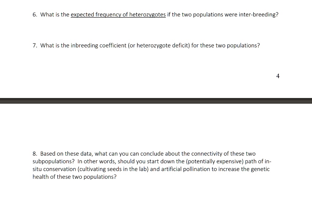 6. What is the expected frequency of heterozygotes if the two populations were inter-breeding?

7. What is the inbreeding coefficient (or heterozygote deficit) for these two populations?

8. Based on these data, what can you can conclude about the connectivity of these two subpopulations? In other words, should you start down the (potentially expensive) path of in-situ conservation (cultivating seeds in the lab) and artificial pollination to increase the genetic health of these two populations?