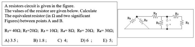 A resistors circuit is given in the figure.
The values of the resistor are given below. Calculate
The equivalent resistor (in Ω and two significant
Figures) between points A and B.
R1 = 40 Ω; R2 = 20 Ω; R3 = 10 Ω; R4 = 8 Ω; R5 = 20 Ω; R6 = 30 Ω;
A) 3.5;
B) 1.8;
C) 4;
D) 6;
E) 5;