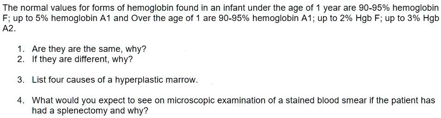 The normal values for forms of hemoglobin found in an infant under the age of 1 year are 90-95% hemoglobin F; up to 5% hemoglobin A1 and Over the age of 1 are 90-95% hemoglobin A1; up to 2% Hgb F; up to 3% Hgb A2.

1. Are they are the same, why?
2. If they are different, why?

3. List four causes of a hyperplastic marrow.

4. What would you expect to see on microscopic examination of a stained blood smear if the patient has had a splenectomy and why?