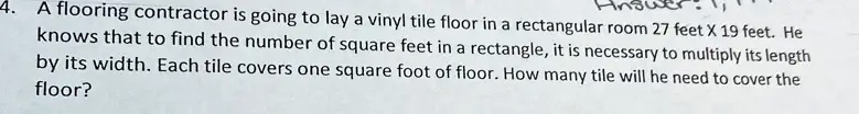 4. A flooring contractor is going to lay a vinyl tile floor in a rectangular room 27 feet X 19 feet. He knows that to find the number of square feet in a rectangle, it is necessary to multiply its length by its width. Each tile covers one square foot of floor. How many tile will he need to cover the floor?