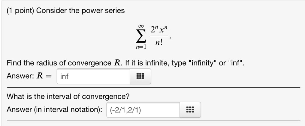 Consider the power series
sumn=1^infty frac2^n x^nn!
Find the radius of convergence R. If it is infinite, type "infinity" or "inf".
Answer: R = inf
What is the interval of convergence?
Answer (in interval notation): (-2/1,2/1)