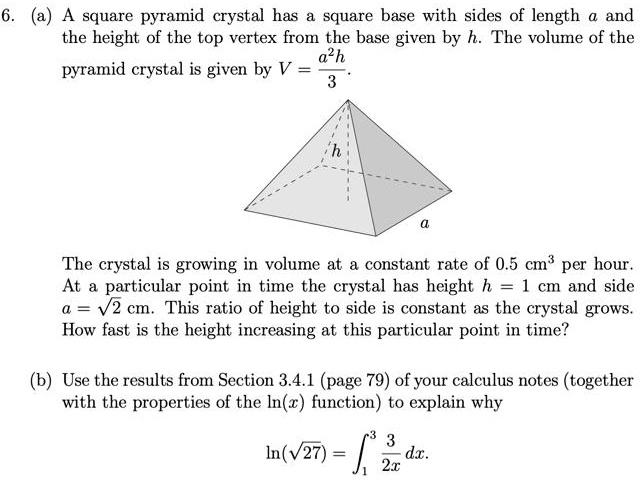 6. (a) A square pyramid crystal has a square base with sides of length a and the height of the top vertex from the base given by h. The volume of the pyramid crystal is given by V = a^2 h / 3.

[diagram]

The crystal is growing in volume at a constant rate of 0.5 cm^3 per hour. At a particular point in time the crystal has height h = 1 cm and side a = ?2 cm. This ratio of height to side is constant as the crystal grows. How fast is the height increasing at this particular point in time?

(b) Use the results from Section 3.4.1 (page 79) of your calculus notes (together with the properties of the ln(x) function) to explain why ln(?27) = ?1^3 3/(2x) dx.
