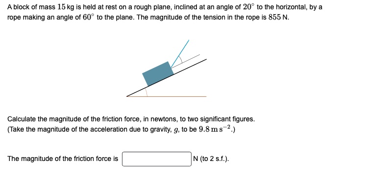 A block of mass 15 kg is held at rest on a rough plane, inclined at an angle of 20° to the horizontal, by a rope making an angle of 60° to the plane. The magnitude of the tension in the rope is 855 N.
Calculate the magnitude of the friction force, in newtons, to two significant figures.
(Take the magnitude of the acceleration due to gravity, g, to be 9.8 m s^-2.)
The magnitude of the friction force is N (to 2 s.f.).